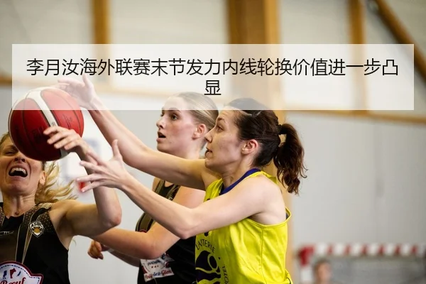 李月汝海外联赛末节发力内线轮换价值进一步凸显