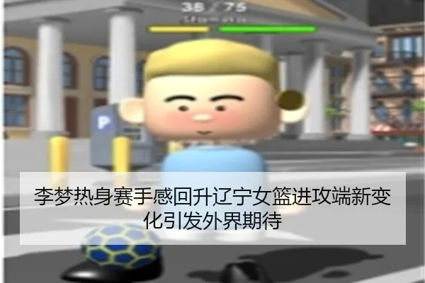 李梦热身赛手感回升辽宁女篮进攻端新变化引发外界期待