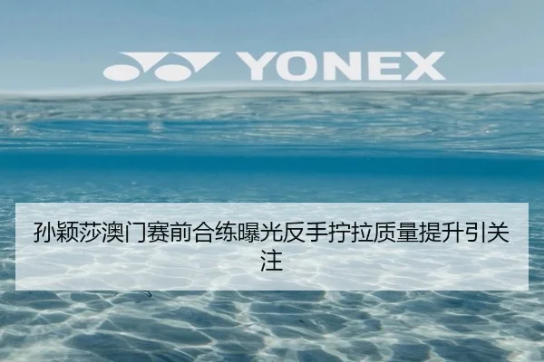 孙颖莎澳门赛前合练曝光反手拧拉质量提升引关注